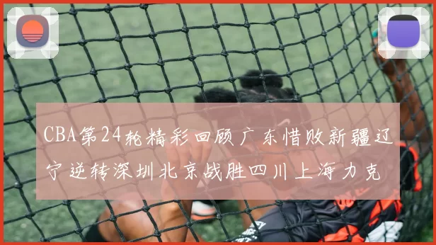 CBA第24轮精彩回顾广东惜败新疆辽宁逆转深圳北京战胜四川上海力克北控展现强劲实力