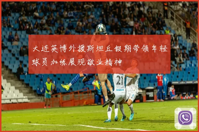 大连英博外援斯坦丘假期带领年轻球员加练展现敬业精神