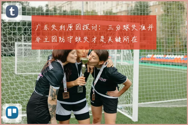 广东失利原因探讨：三分球失准并非主因防守缺失才是关键所在