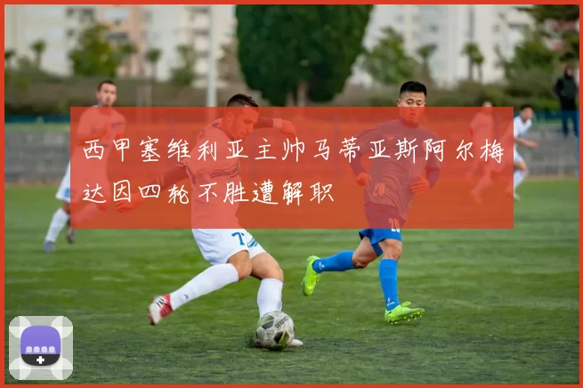 西甲塞维利亚主帅马蒂亚斯阿尔梅达因四轮不胜遭解职