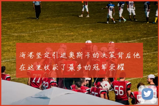 海港坚定引进奥斯卡的决策背后他在这里收获了最多的冠军荣耀
