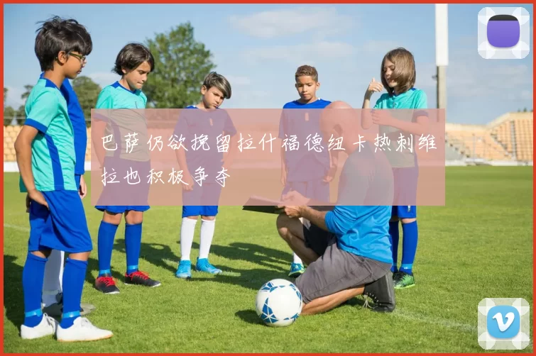 巴萨仍欲挽留拉什福德纽卡热刺维拉也积极争夺