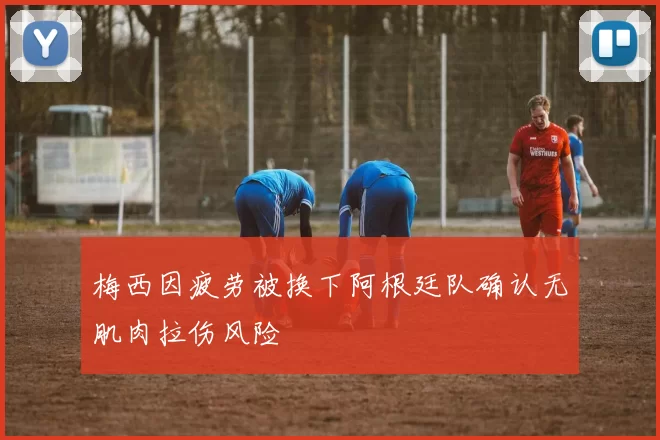 梅西因疲劳被换下阿根廷队确认无肌肉拉伤风险