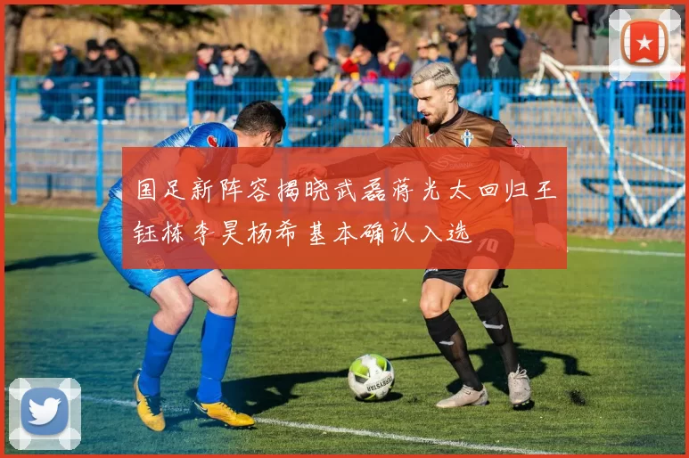 国足新阵容揭晓武磊蒋光太回归王钰栋李昊杨希基本确认入选