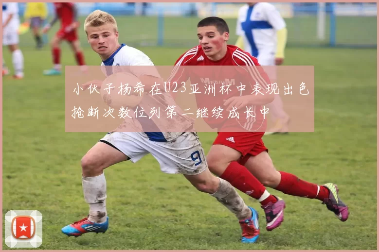 小伙子杨希在U23亚洲杯中表现出色抢断次数位列第二继续成长中