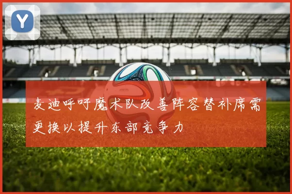 麦迪呼吁魔术队改善阵容替补席需更换以提升东部竞争力