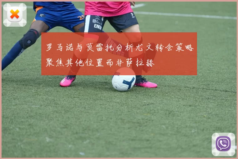 罗马诺与莫雷托分析尤文转会策略聚焦其他位置而非萨拉赫