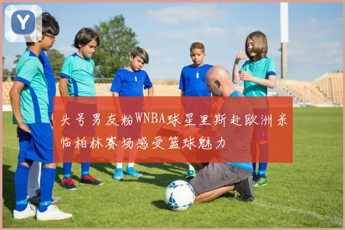 头号男友粉WNBA球星里斯赴欧洲亲临柏林赛场感受篮球魅力