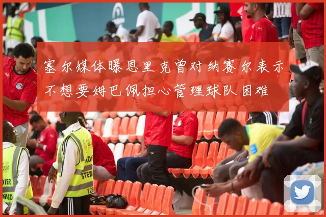 塞尔媒体曝恩里克曾对纳赛尔表示不想要姆巴佩担心管理球队困难
