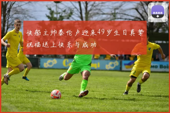 快船主帅泰伦卢迎来49岁生日真挚祝福送上快乐与成功