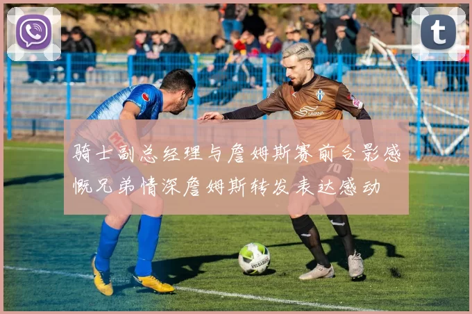 骑士副总经理与詹姆斯赛前合影感慨兄弟情深詹姆斯转发表达感动