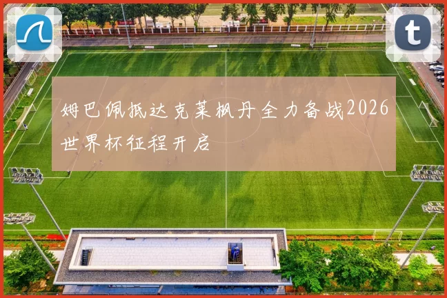 姆巴佩抵达克莱枫丹全力备战2026世界杯征程开启