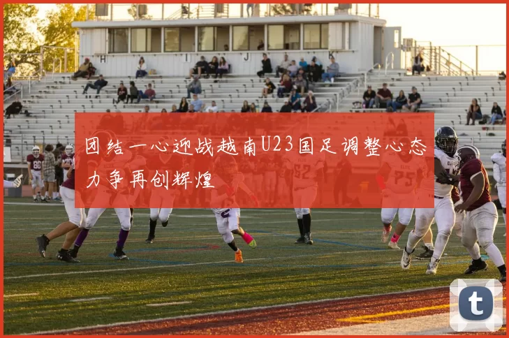 团结一心迎战越南U23国足调整心态力争再创辉煌