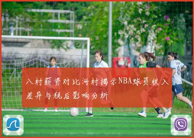 八村薪资对比河村揭示NBA球员收入差异与税后影响分析