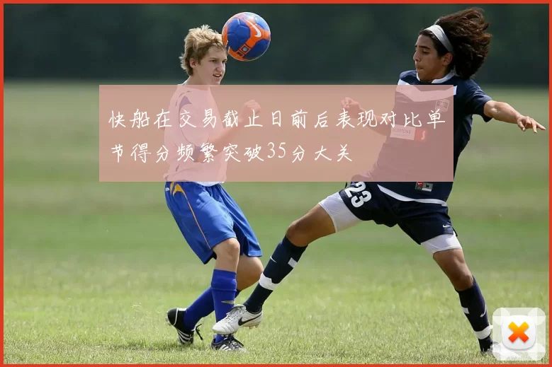 快船在交易截止日前后表现对比单节得分频繁突破35分大关
