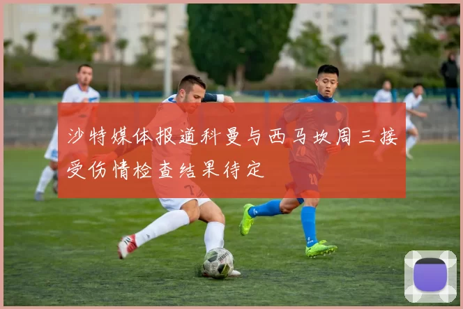 沙特媒体报道科曼与西马坎周三接受伤情检查结果待定