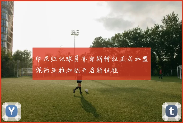 印尼归化球员齐尔斯特拉正式加盟佩西亚雅加达开启新征程