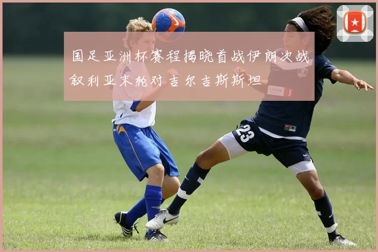国足亚洲杯赛程揭晓首战伊朗次战叙利亚末轮对吉尔吉斯斯坦