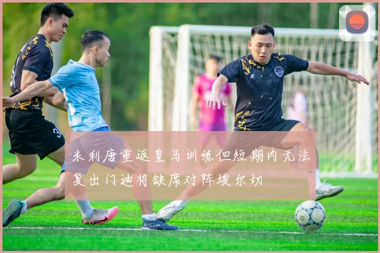 米利唐重返皇马训练但短期内无法复出门迪将缺席对阵埃尔切