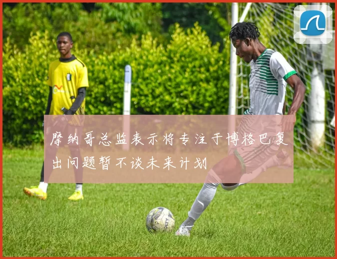 摩纳哥总监表示将专注于博格巴复出问题暂不谈未来计划