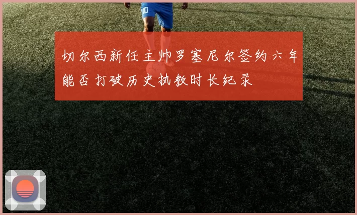 切尔西新任主帅罗塞尼尔签约六年能否打破历史执教时长纪录